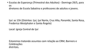 • Escolas de Esperança (Trimestral dos Adultos) - Domingo 29/5, para
os
diretores de Escola Sabatina e professores de adultos e jovens.
Ijuí: as 15h (Distritos: Ijuí, Ijuí Norte, Cruz Alta, Panambi, Santa Rosa,
Frederico Westphalen e Santo Ângelo)
Local: Igreja Central de Ijuí
Estaremos tratando assuntos com relação ao CRM, Banners e
Celebrações
distritais.
 