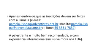 • Apenas lembre-os que as inscrições devem ser feitas
com a Pâmela (e-mail:
pamela.lisboa@adventistas.org.br <mailto:pamela.lisb
oa@adventistas.org.br> ; fone: 55 3331-7839)
A palestrante é muito bem recomendada, e com
experiência internacional (inclusive mora nos EUA).
 