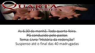 As 6:30 da manhã. Toda quarta-feira.
PG conduzido pelo pastor.
Tema: Livro “História da redenção”
Suspenso até o final das 40 madrugadas
 