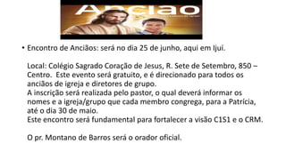 • Encontro de Anciãos: será no dia 25 de junho, aqui em Ijuí.
Local: Colégio Sagrado Coração de Jesus, R. Sete de Setembro, 850 –
Centro. Este evento será gratuito, e é direcionado para todos os
anciãos de igreja e diretores de grupo.
A inscrição será realizada pelo pastor, o qual deverá informar os
nomes e a igreja/grupo que cada membro congrega, para a Patrícia,
até o dia 30 de maio.
Este encontro será fundamental para fortalecer a visão C1S1 e o CRM.
O pr. Montano de Barros será o orador oficial.
 