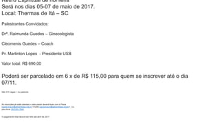 Retiro Espiritual de homens
Será nos dias 05-07 de maio de 2017.
Local: Thermas de Itá – SC
Palestrantes Convidados:
Drª. Raimunda Guedes – Ginecologista
Cleomenis Guedes – Coach
Pr. Marlinton Lopes - Presidente USB
Valor total: R$ 690,00
Poderá ser parcelado em 6 x de R$ 115,00 para quem se inscrever até o dia
07/11.
São 315 vagas + os pastores
As inscrições já estão abertas e cada pastor deverá fazer com a Paola
(paola.braun@adventistas.org.br <mailto:paola.braun@adventistas.org.br> ) ou
pelo fone: 55 3331-7841
O pagamento total deverá ser feito até abril de 2017.
 