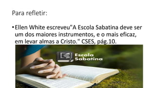 Para refletir:
•Ellen White escreveu"A Escola Sabatina deve ser
um dos maiores instrumentos, e o mais eficaz,
em levar almas a Cristo." CSES, pág.10.
 