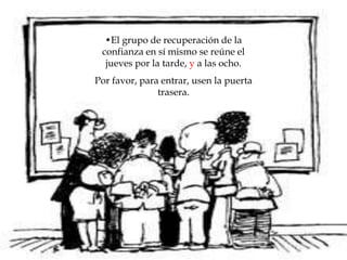 •El grupo de recuperación de la
confianza en sí mismo se reúne el
jueves por la tarde, y a las ocho.
Por favor, para entrar, usen la puerta
trasera.
 