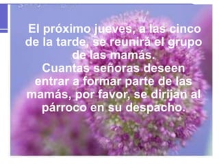 El próximo jueves, a las cinco
de la tarde, se reunirá el grupo
de las mamás.
Cuantas señoras deseen
entrar a formar parte de las
mamás, por favor, se dirijan al
párroco en su despacho.
 