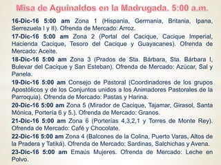 16-Dic-16 5:00 am Zona 1 (Hispania, Germania, Britania, Ipana, Serrezuela I y
II). Ofrenda de Mercado: Arroz.
17-Dic-16 5:00 am Zona 2 (Portal del Cacique, Cacique Imperial, Hacienda
Cacique, Tesoro del Cacique y Guayacanes). Ofrenda de Mercado: Aceite.
18-Dic-16 5:00 am Zona 3 (Prados de Sta. Bárbara, Sta. Bárbara I, Bulevar del
Cacique y San Esteban). Ofrenda de Mercado: Azúcar, Sal y Panela.
19-Dic-16 5:00 am Consejo de Pastoral (Coordinadores de los grupos
Apostólicos y de los Conjuntos unidos a los Animadores Pastorales de la
Parroquia). Ofrenda de Mercado: Pastas y Harina.
20-Dic-16 5:00 am Zona 5 (Mirador de Cacique, Tajamar, Girasol, Santa Mónica,
Portería 6 y 5.). Ofrenda de Mercado: Granos.
21-Dic-16 5:00 am Zona 6 (Porterías 4,3,2,1 y Torres de Monte Rey). Ofrenda de
Mercado: Café y Chocolate.
22-Dic-16 5:00 am Zona 4 (Balcones de la Colina, Puerto Varas, Altos de la
Pradera y Tatiká). Ofrenda de Mercado: Sardinas, Salchichas y Avena.
23-Dic-16 5:00 am Emaús Mujeres. Ofrenda de Mercado: Leche en Polvo.
24-Dic-16 5:00 am Emaús Hombres. Ofrenda de Mercado: Jabón de baño, Jabón
en Polvo y Crema Dental.
 
