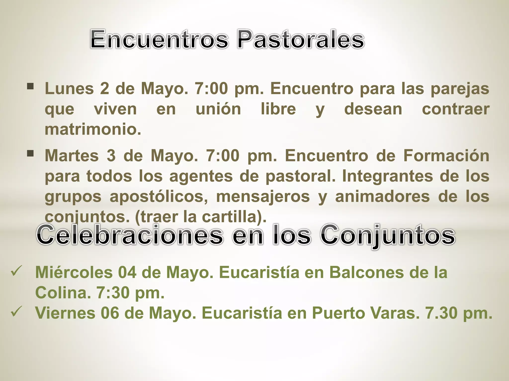  Lunes 2 de Mayo. 7:00 pm. Encuentro para las parejas
que viven en unión libre y desean contraer
matrimonio.
Martes 3 de Mayo. 7:00 pm. Encuentro de Formación
para todos los agentes de pastoral. Integrantes de los
grupos apostólicos, mensajeros y animadores de los
conjuntos. (traer la cartilla).
Miércoles 04 de Mayo. Eucaristía en Balcones de la
Colina. 7:30 pm.
Viernes 06 de Mayo. Eucaristía en Puerto Varas. 7.30 pm.