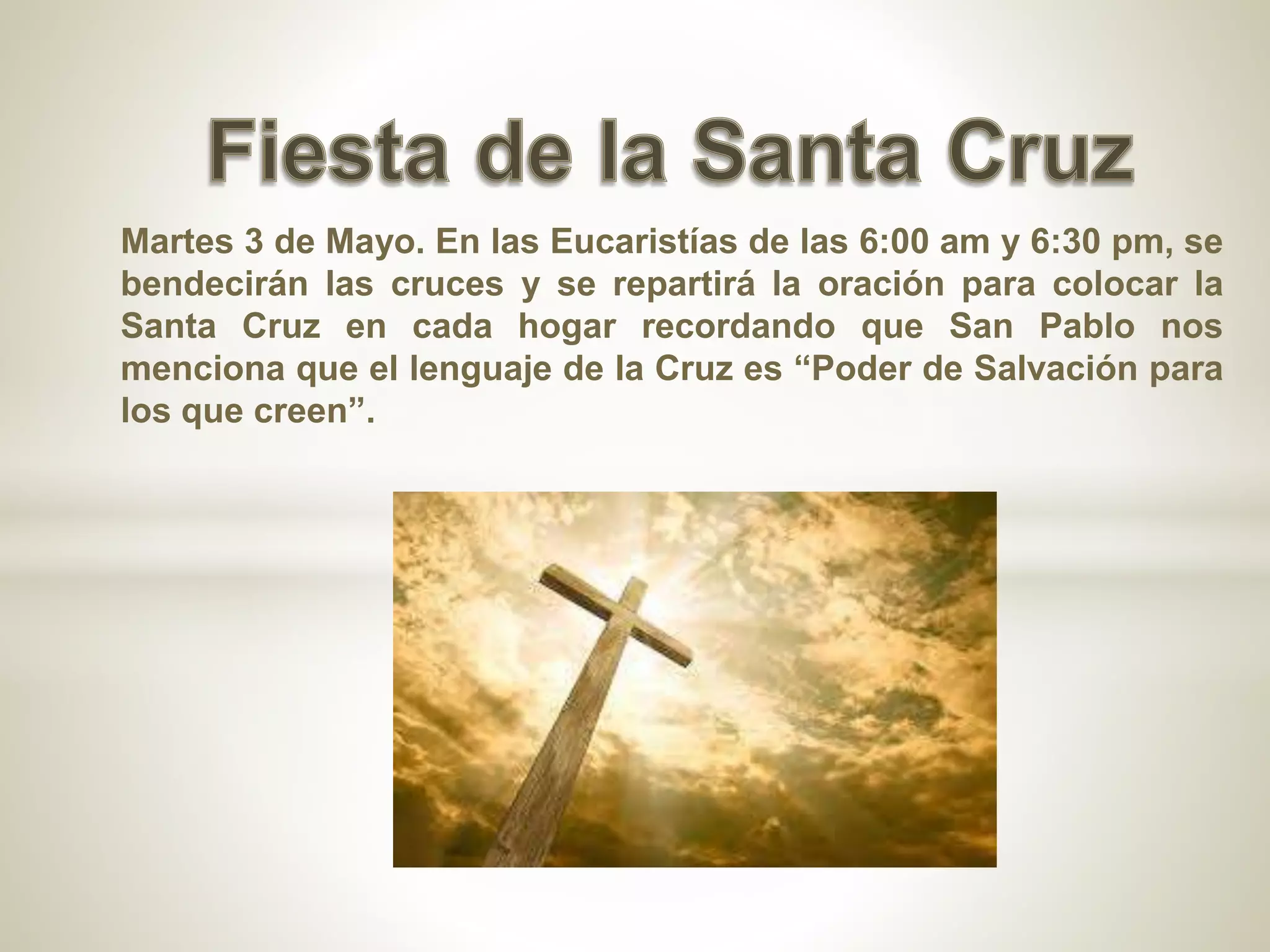 Martes 3 de Mayo. En las Eucaristías de las 6:00 am y 6:30 pm, se
bendecirán las cruces y se repartirá la oración para colocar la
Santa Cruz en cada hogar recordando que San Pablo nos
menciona que el lenguaje de la Cruz es “Poder de Salvación para
los que creen”.