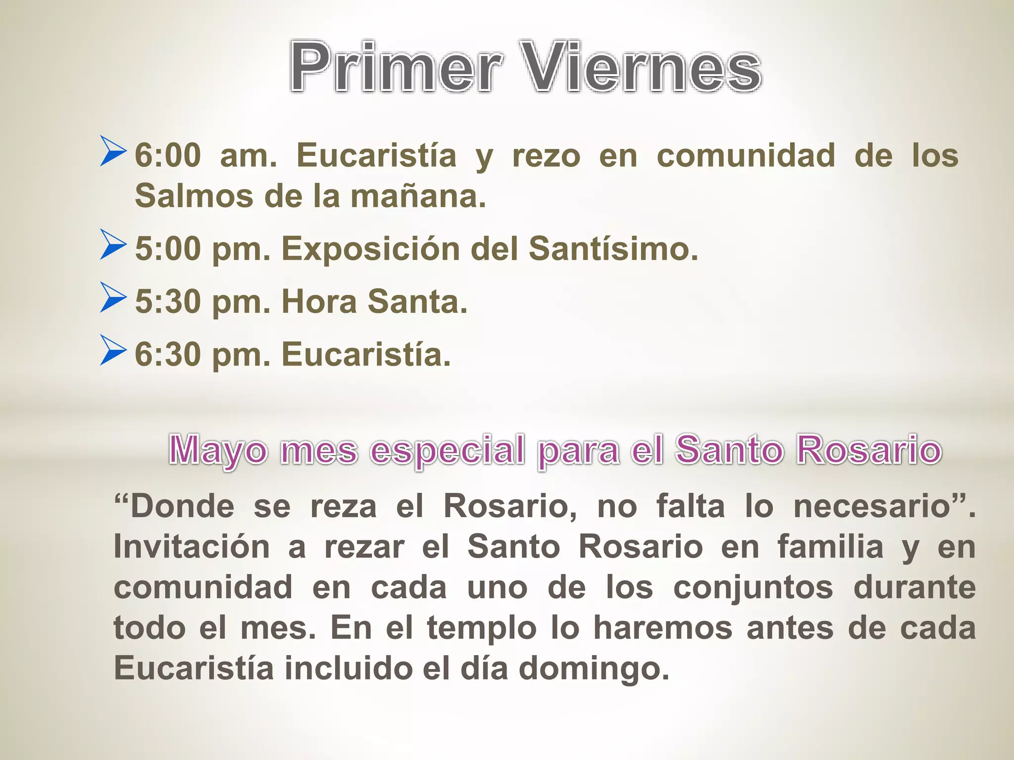 6:00 am. Eucaristía y rezo en comunidad de los
Salmos de la mañana.
5:00 pm. Exposición del Santísimo.
5:30 pm. Hora Santa.
6:30 pm. Eucaristía.
“Donde se reza el Rosario, no falta lo necesario”.
Invitación a rezar el Santo Rosario en familia y en
comunidad en cada uno de los conjuntos durante
todo el mes. En el templo lo haremos antes de cada
Eucaristía incluido el día domingo.