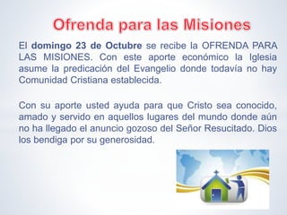 El domingo 23 de Octubre se recibe la OFRENDA PARA
LAS MISIONES. Con este aporte económico la Iglesia
asume la predicación del Evangelio donde todavía no hay
Comunidad Cristiana establecida.
Con su aporte usted ayuda para que Cristo sea conocido,
amado y servido en aquellos lugares del mundo donde aún
no ha llegado el anuncio gozoso del Señor Resucitado. Dios
los bendiga por su generosidad.
 