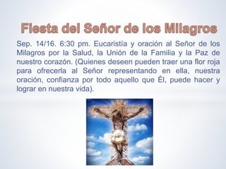 Sep. 14/16. 6:30 pm. Eucaristía y oración al Señor de los
Milagros por la Salud, la Unión de la Familia y la Paz de
nuestro corazón. (Quienes deseen pueden traer una flor roja
para ofrecerla al Señor representando en ella, nuestra
oración, confianza por todo aquello que Él, puede hacer y
lograr en nuestra vida).
 