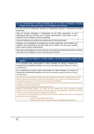 VI. Las transferencias de datos personales que, en su caso, se efectúen; el tercero
receptor de los datos personales, y las finalidades de las mismas
En caso de que el tratamiento involucre la transferencia nacional o internacional de datos
personales:
Lista los terceros receptores o destinatarios de los datos personales, ya sea
identificando cada uno de éstos por su nombre, denominación o razón social; o bien,
indicando su tipo, categoría o sector de actividad
Lista las finalidades que justifican las transferencias de datos personales
Distingue en las finalidades de transferencia de datos personales, entre aquéllas que
requieren del consentimiento del titular para que se realicen, de las que se puedan
llevar a cabo sin dicho consentimiento
Nota: No se está obligado a informar sobre las comunicaciones de datos personales que existan
entre éste y los encargados, lo que se reconoce como remisión
VII. La cláusula que indique si el titular acepta o no la transferencia, cuando así se
requiera
Si no transfiere datos patrimoniales, ni datos sensibles, se incluye la cláusula de
aceptación de la transferencia tácita (a menos de que exista alguna excepción válida para no solicitar
el consentimiento)
Si la transferencia involucra datos patrimoniales y/o datos sensibles, se incluye la
cláusula de consentimiento expreso (a menos de que exista alguna excepción válida para no solicitar
el consentimiento)
Ejemplo consentimiento tácito: Sus datos personales pueden ser transferidos y tratados dentro y fuera
del país, por personas distintas a [nombre del responsable]. En ese sentido, su información puede ser
compartida con [explicar el tipo de tercero], para [describir finalidades].
Si usted no manifiesta su oposición para que sus datos personales sean transferidos, se entenderá que ha
otorgado su consentimiento para ello.
□ No consiento que mis datos personales sean transferidos
Ejemplo consentimiento expreso: En virtud de que transferiremos datos personales sensibles,
requerimos de su consentimiento expreso, de conformidad con lo que establece el artículo 9 de la Ley en
cita, por lo que solicitamos indique si acepta esta transferencia:
□ Consiento que mis datos personales sensibles sean transferidos conforme a los términos y condiciones
del presente aviso de privacidad.
---------------------------- Nombre y firma autógrafa del titular
---------------------------- [medio de electrónico o cualquier otro que se establezca para tal efecto]
 