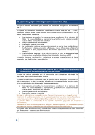VIII. Los medios y el procedimiento para ejercer los derechos ARCO
Incluye los medios habilitados para atender las solicitudes de ejercicio de derechos
ARCO
Incluye los procedimientos establecidos para el ejercicio de los derechos ARCO; o bien,
los medios a través de los cuales el titular podrá conocer dichos procedimientos, con al
menos los siguientes elementos.
o Los requisitos, entre ellos, los mecanismos de acreditación de la identidad del
titular y la personalidad de su representante, y la información o documentación
que se deberá acompañar a la solicitud
o Los plazos dentro del procedimiento
o Los medios para dar respuesta
o La modalidad o medio de reproducción mediante la cual el titular podrá obtener
la información o datos personales solicitados a través del ejercicio del derecho
de acceso, es decir, copias simples, documentos electrónicos o cualquier otro
medio, y
o Los formularios, sistemas y otros métodos que, en su caso, el responsable haya
implementado para facilitar al titular el ejercicio de los derechos ARCO
Incluye los datos de identificación y contacto de la persona o departamento de datos
personales que dará trámite a las solicitudes
IX. Los mecanismos y procedimientos para que, en su caso, el titular pueda revocar su
consentimiento al tratamiento de sus datos personales
Incluye los medios habilitados por el responsable para atenderlas solicitudes de
revocación del consentimiento de los titulares
Incluye el procedimiento establecido para la atención de las solicitudes de revocación
del consentimiento, o bien, los medios a través de los cuales el titular podrá conocer
dicho procedimiento, con al menos los siguientes elementos:
o Los requisitos, entre ellos, los mecanismos de acreditación de la identidad del
titular y la personalidad de su representante, y la información o documentación
que se deberá acompañar a la solicitud
o Los plazos dentro del procedimiento
o Los medios para dar respuesta
Ejemplo: En todo momento usted podrá revocar el consentimiento que nos ha otorgado para el
tratamiento de sus datos personales, a fin de que dejemos de hacer uso de los mismos. Para ello, es
necesario que presente su petición en [describir procedimiento o incluir vínculo electrónico].
Su petición deberá ir acompañada de la siguiente información [requisitos del mecanismo o
procedimiento].
Tendremos un plazo máximo de [indicar los días] para atender su petición y le informaremos sobre la
procedencia de la misma a través de [describir mecanismo o incluir vínculo electrónico].
Incluye los datos de identificación y contacto de la persona o departamento de datos personales
que dará trámite a las solicitudes de revocación
 