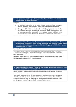 X. Las opciones y medios que el responsable ofrece al titular para limitar el uso o
divulgación de los datos personales
Ejemplos:
o La habilitación de medios por los cuales el titular pueda manifestar su negativa
a seguir recibiendo comunicados o promociones por parte del responsable
o El registro del titular en listados de exclusión propios del responsable,
sectoriales o generales, señalando el nombre del listado, las finalidades para
las cuales es aplicable la exclusión y, en su caso, el canal habilitado por el
responsable para que el titular pueda obtener mayor información al respecto
XI. La información sobre el uso de mecanismos en medios remotos o locales de
comunicación electrónica, óptica u otra tecnología, que permitan recabar datos
personales de manera automática y simultánea al tiempo que el titular hace contacto
con los mismos, en su caso
Cuando utiliza estos mecanismos:
Informa a través de una comunicación o advertencia colocada en un lugar visible, sobre
el uso de esas tecnologías y sobre el hecho de que a través de las mismas se obtienen
datos personales
Informa la forma en que se podrán deshabilitar estos mecanismos, salvo que dichas
tecnologías sean necesarias por motivos técnicos.
XII. Los procedimientos y medios a través de los cuales el responsable comunicará a los
titulares los cambios al aviso de privacidad
Señala el medio y procedimiento implementado para dar a conocer al titular los cambios
o actualizaciones efectuados.
Con relación al procedimiento, el responsable podrá incluir este elemento en el aviso de
privacidad cuando el medio instrumentado para dar a conocer los cambios o
actualizaciones en el aviso de privacidad no se dirija directamente a cada titular, como
por ejemplo una publicación generalizada en su página de internet.
 