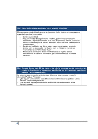 XIIb. Casos en los que se requiere un nuevo aviso de privacidad
El responsable estará obligado a poner a disposición de los titulares un nuevo aviso de
privacidad, cuando el responsable:
o Cambie su identidad;
o Requiera recabar datos personales sensibles, patrimoniales o financieros
adicionales a aquéllos informados en el aviso de privacidad original, cuando los
mismos no se obtengan de manera personal o directa del titular y se requiera el
consentimiento;
o Cambie las finalidades que dieron origen o son necesarias para la relación
jurídica entre el responsable y el titular; o bien, se incorporen nuevas que
requieran del consentimiento del titular, o
o Modifique las condiciones de las transferencias o se vayan a realizar
transferencias no previstas inicialmente, y el consentimiento del titular sea
necesario.
XIIc. En caso de que trate DP de menores de edad o personas que se encuentren en
estado de interdicción o incapacidad establecida por ley, requieren previsiones,
medidas y acciones especiales.
Se proponen algunos cuestionamientos para determinar si se incorpora o no dicho
elemento al Aviso de Privacidad:
o ¿Se requiere un mecanismo para obtener el consentimiento de los padres o tutores
de estos colectivos de personas?
o ¿Se requieren medios para verificar la autenticidad del consentimiento de los
padres o tutores?
 