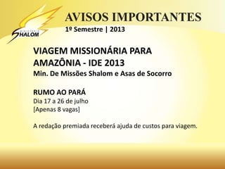 1º Semestre | 2013

VIAGEM MISSIONÁRIA PARA
AMAZÔNIA - IDE 2013
Min. De Missões Shalom e Asas de Socorro

RUMO AO PARÁ
Dia 17 a 26 de julho
[Apenas 8 vagas]

A redação premiada receberá ajuda de custos para viagem.
 