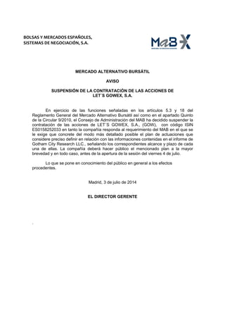BOLSAS Y MERCADOS ESPAÑOLES,
SISTEMAS DE NEGOCIACIÓN, S.A.
MERCADO ALTERNATIVO BURSÁTIL
AVISO
SUSPENSIÓN DE LA CONTRATACIÓN DE LAS ACCIONES DE
LET´S GOWEX, S.A.
En ejercicio de las funciones señaladas en los artículos 5.3 y 18 del
Reglamento General del Mercado Alternativo Bursátil así como en el apartado Quinto
de la Circular 9/2010, el Consejo de Administración del MAB ha decidido suspender la
contratación de las acciones de LET´S GOWEX, S.A., (GOW), con código ISIN
ES0158252033 en tanto la compañía responda al requerimiento del MAB en el que se
le exige que concrete del modo más detallado posible el plan de actuaciones que
considere preciso definir en relación con las informaciones contenidas en el informe de
Gotham City Research LLC., señalando los correspondientes alcance y plazo de cada
una de ellas. La compañía deberá hacer público el mencionado plan a la mayor
brevedad y en todo caso, antes de la apertura de la sesión del viernes 4 de julio.
Lo que se pone en conocimiento del público en general a los efectos
procedentes.
Madrid, 3 de julio de 2014
EL DIRECTOR GERENTE
.
 