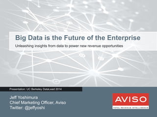 Big Data is the Future of the Enterprise 
Unleashing insights from data to power new revenue opportunities 
Presentation: UC Berkeley DataLead 2014 
Jeff Yoshimura 
Chief Marketing Officer, Aviso 
Twitter: @jeffyoshi 
