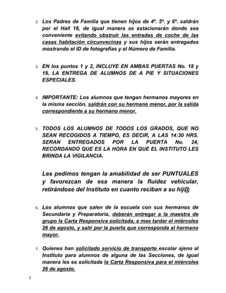 2. Los Padres de Familia que tienen hijos de 4º. 5º. y 6º. saldrán
por el Hall 18, de igual manera se estacionarán donde sea
conveniente evitando obstruir las entradas de coche de las
casas habitación circunvecinas y sus hijos serán entregados
mostrando el ID de fotografías y el Número de Familia.
3. EN los puntos 1 y 2, INCLUYE EN AMBAS PUERTAS No. 18 y
19, LA ENTREGA DE ALUMNOS DE A PIE Y SITUACIONES
ESPECIALES.
4. IMPORTANTE: Los alumnos que tengan hermanos mayores en
la misma sección, saldrán con su hermano menor, por la salida
correspondiente a su hermano menor.
5. TODOS LOS ALUMNOS DE TODOS LOS GRADOS, QUE NO
SEAN RECOGIDOS A TIEMPO, ES DECIR, A LAS 14:30 HRS.
SERAN ENTREGADOS POR LA PUERTA No. 24,
RECORDANDO QUE ES LA HORA EN QUE EL INSTITUTO LES
BRINDA LA VIGILANCIA.
Les pedimos tengan la amabilidad de ser PUNTUALES
y favorezcan de esa manera la fluidez vehicular,
retirándose del Instituto en cuanto reciban a su hij@
6. Los alumnos que salen de la escuela con sus hermanos de
Secundaria y Preparatoria, deberán entregar a la maestra de
grupo la Carta Responsiva solicitada, a mas tardar el miércoles
26 de agosto, y salir por la puerta que corresponda al hermano
mayor.
7. Quienes han solicitado servicio de transporte escolar ajeno al
Instituto para alumnos de alguna de las Secciones, de igual
manera les es solicitada la Carta Responsiva para el miércoles
26 de agosto.
2
 