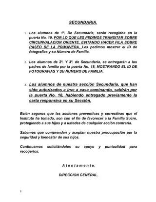 SECUNDARIA.
1. Los alumnos de 1º. De Secundaria, serán recogidos en la
puerta No. 19, POR LO QUE LES PEDIMOS TRANSITAR SOBRE
CIRCUNVALACION ORIENTE, EVITANDO HACER FILA SOBRE
PASEO DE LA PRIMAVERA. Les pedimos mostrar el ID de
fotografías y su Número de Familia.
2. Los alumnos de 2º. Y 3º. de Secundaria, se entregarán a los
padres de familia por la puerta No. 18, MOSTRANDO EL ID DE
FOTOGRAFIAS Y SU NUMERO DE FAMILIA.
3. Los alumnos de nuestra sección Secundaria, que han
sido autorizados a irse a casa caminando, saldrán por
la puerta No. 18, habiendo entregado previamente la
carta responsiva en su Sección.
Estén seguros que las acciones preventivas y correctivas que el
Instituto ha tomado, son con el fin de favorecer a la Familia Sucre,
protegiendo a sus hijos y a ustedes de cualquier acción contraria.
Sabemos que comprenden y aceptan nuestra preocupación por la
seguridad y bienestar de sus hijos.
Continuamos solicitándoles su apoyo y puntualidad para
recogerlos.
A t e n t a m e n t e.
DIRECCION GENERAL.
3
 