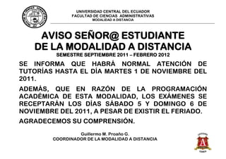 UNIVERSIDAD CENTRAL DEL ECUADOR
               FACULTAD DE CIENCIAS ADMINISTRATIVAS
                       MODALIDAD A DISTANCIA




     AVISO SEÑOR@ ESTUDIANTE
    DE LA MODALIDAD A DISTANCIA
         SEMESTRE SEPTIEMBRE 2011 – FEBRERO 2012
SE INFORMA QUE HABRÁ NORMAL ATENCIÓN DE
TUTORÍAS HASTA EL DÍA MARTES 1 DE NOVIEMBRE DEL
2011.
ADEMÁS, QUE EN RAZÓN DE LA PROGRAMACIÓN
ACADÉMICA DE ESTA MODALIDAD, LOS EXÁMENES SE
RECEPTARÁN LOS DÍAS SÁBADO 5 Y DOMINGO 6 DE
NOVIEMBRE DEL 2011, A PESAR DE EXISTIR EL FERIADO.
AGRADECEMOS SU COMPRENSIÓN.
                 Guillermo M. Proaño G.
        COORDINADOR DE LA MODALIDAD A DISTANCIA
 