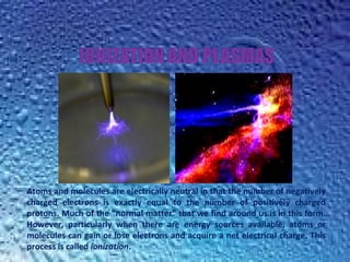 Atoms and molecules are electrically neutral in that the number of negatively
charged electrons is exactly equal to the number of positively charged
protons. Much of the "normal matter" that we find around us is in this form.
However, particularly when there are energy sources available, atoms or
molecules can gain or lose electrons and acquire a net electrical charge. This
process is called ionization.
 