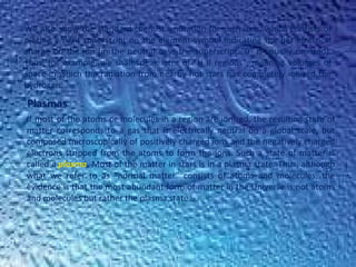 We also show the standard chemist's notation for such ions, which consists of
placing a right superscript on the element symbol indicating the net electrical
charge on the ion (in the neutral case the superscript "0" is usually omitted).
Thus, for example, we shall speak later of "H II regions", meaning volumes of
space in which the radiation from nearby hot stars has completely ionized the
hydrogen.
Plasmas
If most of the atoms or molecules in a region are ionized, the resulting state of
matter corresponds to a gas that is electrically neutral on a global scale, but
composed microscopically of positively charged ions and the negatively charged
electrons stripped from the atoms to form the ions. Such a state of matter is
called a plasma. Most of the matter in stars is in a plasma state. Thus, although
what we refer to as "normal matter" consists of atoms and molecules, the
evidence is that the most abundant form of matter in the Universe is not atoms
and molecules but rather the plasma state.
 
