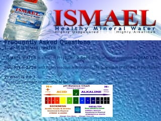 Frequently Asked Questions
1. What is ISMAEL WATER ?
“ISMAEL WATER is a high in PH (9pH– 9.5pH) alkaline water approved by BFAD LTO
No.
RDII-RIV-F-2728 with highly reactive anti-oxidant. The only water of its kind in the market.”
2. What is PH ?
“Power of hydrogen or potential of the hydrogen”
 