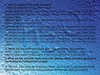 3. How to measure PH level of water?
“Water is measured in three different levels.”
Acidic level (0 – 6.5 pH) : Bacteria and Viruses will tribe and multiply  in your body.
Most people with sickness like cancer, TB and other sick person have Acidic
condition body.
Neutral level ( 7pH – 7.5pH ) :Bacteria and Viruses Hard to multiply and  many
healthy person within this pH level.
Alkaline level (8pH – 8.5pH): Water with 8pH-10pH. It means rich of many different
beneficial minerals and more oxygen. You cannot reach 9ph if the water pass to R.O.
or Reverse Osmosis equipment (R.O.) remove all minerals in the water. Acidic foods,
Air pollution and no exercise bring down the pH level of the person body. At present,
people eating habit an environment condition, necessary to drink High ph Alkaline
water (9pH-10pH) to be able to reach Neutral body level of 7.5pH and help immune
system
4. What are the different foods with high alkalinity and acidity?
Acidic foods: Soya Beans, Soft drink, Liquors, Distilled water etc…
Alkaline foods: Salad Tomato, Apple, Fresh Carrot, Buko juice, Green Tea etc…
5. What are the scientific facts where the alkaline water proved to be good in
controlling the bacteria and viruses.
In 1931 Dr. Otto Warburg received a Nobel peace prize in discovering ionized
alkaline water that can cure many diseases, from simple colds up to cancer.
 