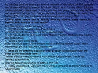 By claiming once the body’s pH level is dropped to 7ph below the bad bacteria
and viruses will start to multiply, but if the body’s pH is 7.5 and above, Bacteria
will be reduced or eliminated. It took more than five years before it was verified
and accepted (by the Top Caliber Medical Scientist of the whole world) the
finding of Dr. Otto and finally awarded the Nobel peace prize in 1931
6. Why some people that is already drinking alkaline water seems no
effect in their body or in their health?
Possible reasons are the following?
1. Low pH level of Alkalinity (less than 8.5pH )
2. Not drinking 8 Glass or more a day of alkaline water
3. less Anti-Oxidant or ORP level, many Alkaline machine producing low reactive
anti oxidant level.
4. Eating a lot of acidic foods.
Note: Individual person have different result in drinking Alkaline Water. Many
require High pH and High Anti-Oxidant level.
7. What are the difference between your product (Ismaelwater) with the
other brand of alkaline water ?
“Ismael water is A Highly reactive Anti-Oxidant Alkaline Water. This is not
ordinary alkaline water.
Here are following properties of ISMAEL WATER.
1. Highly Oxygenated (O3) 300% more Oxygen compared to ordinary Mineral or
Alkaline water
 