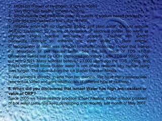2. HIGH pH (Power of Hydrogen, 9.5pH to 10pH)
3. Very Rich with healthy mineral nutrients.
4. Some brands make alkaline water by means of sodium based process.
Create less anti oxidant or low value of ORP.
5. ISMAEL water has no chemical added, just plain water. We just remove
ACIDIC contained, by means of ionization or electrical pulses. No worry of
overdose. Highly reactive anti-oxidant property, Treated with electro
resonance principle to enhance the water ability to store energy.
6. Microcluster of water was reduced to smaller molecules cluster that makes
the absorption of cell tissues faster. See the test result of TDS (Total
Dissolved Solids test by DOH accredited laboratory ) with TDS of 99mg. only,
but with 9.5pH. Many scientist believed 23,000 years ago the TDS 100mg. and
9.5pH with small Micro cluster water is one of the reasons why human being
lives longer. The basis is from the ice glacier found in Alaska.
7. We proved it already, in less than two months. We have many testimonials
(see actual Video and print testimonials of different type of sickness.)
8. When did you discovered that Ismael Water has high anti- oxidant or
value of ORP?
Since 2005 we have already produce 9.5pH Alkaline Water without problem
of boil water taste. We keep developing until recently last month of May 2007.
 