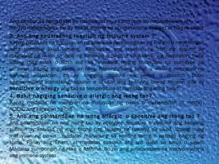 3. Ano ang kadalasang reaction ng Immune system ?
Kapag paulit ulit na natutuyuan ng pawis sa pamamagitan ng hangin o nalalamigan
nasa bandang likod lamang,  Kadalasan ang reaction ng immune system ay
maglabas ng likido sa loob ng katawan o baga o sa daanan ng respiratory track
upang mag tulak o flush out  sa  inaakala niyang mickrobio na pumasok sa
katawan. Kapag ang likido ay hindi nakunsumong lahat o walang mikrobyo na
kanyang nilabanan, ito ay nagiging madikit na plema o mucous. Doon
nagsisimulang humatsing, sipunin o ubuhin ang tao. Ang tawag minsan dito ay
sensitive o allergy ang tao sa temperature at humidity ang ating balat
4. Bakit nagiging sensitive o allergic ang isang tao?
Kapag madalas na mangyari na matuyuan ng pawis o mahanginan at medyo
ACIDIC ang katawan ng tao
5. Ano ang palatandaan na isang allergic  o sensitive ang isang tao ?
Ang palatandaan na ang isang tao ay allergy o sensitive o mahina ang kanyang
pulmon ay katulad ng mga taong nag lalagay ng tuwalya sa likod, upang huag
matuyuan ng pawis,  madalas mahatsing sa konting lamig o pabago bagong ng
klima. Panay ang Ehem, at madalas sumakit ang ulo dahil sa sinus o sipon.
Madalas sumpongin ng Hika o Asthma. Ito rin ang palatandaan na medyo mahina
ang immune system
Ang sensor sa ating balat ay nalalaman niya kung tayo ay napapawisan at
medyo nalalamigan. Ito ay nakakarating sa ating immune system at nag re-react
 