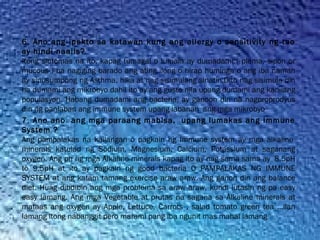 6. Ano ang ipekto sa katawan kung ang allergy o sensitivity ng tao
ay hindi naalis?
Itong sintomas na ito, kapag tumagal o lumala ay dumadami ( plema, sipon or
mucous ) na nagiging barado ang ating ilong o hirap huminga o ang iba naman
ay sinusumpong ng Asthma, hika at nag sisimulang sinatin.Dito nag sisimula din
na dumami ang mikrobyo dahil ito ay ang gusto nila upang dumami ang kanilang
populasyon. Habang dumadami ang bacteria, ay ganoon din na nagproprodyus
din ng panlaban ang immune system upang labanan  ang mga mikrobyo
7. Ano ano  ang mga paraang mabisa,  upang lumakas ang Immune
System ?
Ang pampalakas na kailangan o pagkain ng Immune system ay mga alkaline 
minerals katulad ng Sodium, Magnesium, Calcium, Potassium at saganang
oxygen. Ang ph ng mga Alkaline minerals kapag ito ay nag sama sama ay  8.5pH
to 9.5pH at ito ay pagkain ng good bacteria O PAMPALAKAS NG IMMUNE
SYSTEM at ang katam tamang exercise araw araw. Ang ganon din ang balance
diet. Huag dibdibin ang mga problema sa araw araw, kundi lutasin ng pa easy
easy lamang. Ang mga Vegetable at prutas na sagana sa Alkaline minerals at
mataas ang oxygen ay Apple, Lettuce, Carrots , salad tomato green tea …ilan
lamang itong nabanggit pero marami pang iba ngunit mas mahal lamang
 