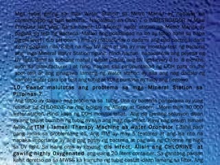 Mga tubig galing sa mga Water Station sa Metro Manila ay nabalita na
contaminado ng bad bacteria.  Naipalabas sa Chan 7 o IMBESTIGADOR ni Mike
Enriquez last year, na sa bawat 10 Mineral water station sa Metro Manila ay
bagsak sa test ng Bacteria. Malaki ang posibilidad na ito ay totoo dahil sa baba
ng pH level ( 6.5 pH down ) nila ay mabubuhay o dadami ang bad bacteria, dahil
ito ay pagkain nila. Kahit na may UV light at sila ay may monthly test ng bacteria
ang  mga Mineral Water Station ngunit, hindi naman  napapalitan ang peyesa ng
UV light, dahil sa sobrang mahal ( dapat palitan ang UV light every 6 to  8 months,
ayon sa manufacturer ) at hindi naman sila pinupuntahan ng DOH para on the
spot test at ang ginagawa lamang ng Water station ay sila ang nag dadala ng
sample water para ipa test ang tubig at kung pumasa ay tuloy ang negosyo
10. Paano malulutas ang problema sa mga Mineral Station sa
Pilipinas ?
Ang totoo ay dalawa ang problema sa tubig. Una ay bacteria pangalawa ay yung
residue ng CHLORINE na nag bibigay ng Allergy at Cancer. More than 30,000
water station. Hindi kaya ng DOH monitor lahat. Ang isa lamang solusyon diyan
ay ang bawat bumibili ng tubig ay siya ang mag dis-infect. Kaya nag design Ismael
Aviso ng ITM ( Ismael Therapy Machine as water Ozonator ) dahil para
pang lunas sa problemang ito. Ang ITM ay may 5 features at ang isa rito na
napaka importante ay ang pag patay ng bacteria at pag alis ng Chlorine ng higit
sa UV light. Sa isang oras ay kayang dis infect, Alisin ang CHLORINE at
gawing highly Oxygenated ang isang 20 liters container. Sa ganitong paraan
kahit deretso na sa MWSS ka kumuha ng tubig bastat idaan lamang sa filter. Ang
 