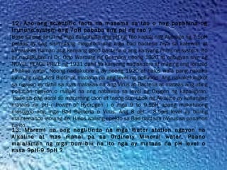 12. Ano ang scientific facts na masama sa tao o nag papahina ng
Immune system ang 7pH pababa ang pH ng tao ?
Base sa pag aaral ng mga dalubhasa ang pH ng Tao kapag nag Average ng 7.5pH
pataas ay nag sisimulang magutom ang mga bad bacteria niya sa katawan at
lumalakas naman ang kanyang good bacteria o ang kanyang immune system. Ito
ay nadiskubre ni Dr. Otto Warburg ng Germany noong 1920 at nabigyan siya ng
NOVEL PEACE PRIZE ng 1931 dahil sa kanyang nadiskubre at maging ang Ionized
Alkaline water. Noong nadiskubre it ay noong 1920 at halos wala pang nakaka
inum ng mga Anti Biotic at mababa pa ang level ng pollution. Ang nakakalungkot
sa ngayon ay dahil sa mas malakas na ang Virus at Bacteria at mataas ang ating
pollution ngayon o malaki na ang nabawas sa level ng Oxygen ng kapaligiran,
 base sa pag aaral sa maraming taon at taong sumubok ng Alkaline ay kailangan
mataas na pH ( Power of Hydrogen ) o mga 9 to 9.5pH upang makatulong
masugpo ang mga Bad Bacteria o Virus. Ang 8 pH – 8.5pH level ay bilang
maintenance lamang ito. Halos walang epekto sa Bad bacteria oVirus sa panahon
na ito
13. Marami na ang nagtitinda na mga Water station ngayon na
Alkaline at mas mahal pa sa Ordinary Mineral water. Paano
malalaman ng mga bumibili na ito nga ay mataas na pH level o
nasa 9pH-9.5pH ?
 