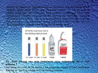 Marami sa ngayon ay nagsasamantala at ibenibenta ang sinasabing ito ay 
Alkaline, ngunit  hindi naman pala. Kadalasan mataas pa ang pH level ng
MWSS. Kung may sakit kailangan huag mababa sa 9pH ang Level. Para
makatiyak ay kailangan mismong  bumibili ang mag test ng pH. May nabibiling
pH solution para sa fresh water at ito ay sa Cartimar, Doon sa tindahan ng mga
Aqaurium ngunit may kamahalan lamang  P350-P400. May ni repack kami na
tig P50 lamang at magagamit ito ng higit sa 20 testing ng pH
14. Sino sinong tao ang kadalasan may mababang pH o 7pH
pababa ?
Ang taong may sakit na TB, Cancer o iba pang may mabigat na sakit. Kadalasan
mababa sa 7pH ang average level ng kanilang katawan
 