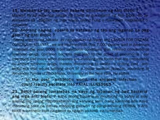 19. Maliban sa tao mayroon pabang uminiinum ng Anti biotic ?
Marami na sa mga nag aalaga ng hayop ay gumagamit ng Anti Biotic. Ito ay
isinasama sa   pagkain ng mga hayop upang huag o maiwasan magkasakit o
mapeste
20. Ano ang naging epekto sa katawan ng tao ang laganap na pag
gamit ng Anti Biotic ?
Nitong mga huling dekada ay nag palabas ng report ang CENTER FOR DISEASE
CONTROL in ATLANTA , we are informed that over 7,000 people died in American
Hospitals the year 2000 from infectious conditions that resisted conventional
synthetic drugs. Common bacteria that lead to the onset of pneumonia , ear
infections and many other diseases are involving into forms that are untreatable
by known synthetic drugs, thereby threatening to create a chilling post anti-
biotic era that would nothing short of a major medical disaster, according to
Alexander Tomas of Rockefeller. University in the New York He states
“ In the post –antibiotic world, the simplest infection
could rapidly escalate into FATAL ILLNESSES “
21. Bakit parang lumalabas na kaya ng labanan ng bad bacteria
ang mga anti biotic ? Kahit anong bacteria ay itinuturing na buhay at may
sariling isip upang maprotektahan ang kanyang sarili o ang kanilang lahi. Kaya
maraming sakit na dati ay madaling gamutin ng pangkaniwang HERBAL o Anti
biotic o synthetic man na gamot ay ngayon ay hindi  na tumatalab.
 