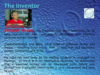 Ismael Aviso, the inventor, has been searching for so
long now for the best, convenient, affordable and effective
immune system booster .
Experimentation and tests were tried in different forms and
media – meaning from liquid, then to electrical and electronic
pulses, ointments and so on.
He used his own body as his testing medium to evaluate his
findings. In his R & D for Alternative Medicine, he discovered
that a balanced energy can be harnessed from nature and
formed into a pendant which make it very convenient and easy
to use.
 