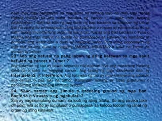 Kaya may mga pangyayari na nagugulat na lamang tayo na may mga  taong
biglang malala na ang sakit katulad ng cancer ( ni wala man lamang
palatandaan ) dahil sa bilis ng pag dami ng bad bacteria sa katawan ng tao at
huli na upang ito ay maagapan.. Ang bad bacteria o viruses ay namamahay ito sa
kahit anong importanteng organ ng isang tao. Kapag ang Bad bacteria o Virus o
maging ang mga maliliit na bulate na pumapasok sa katawan ay namahay at
dumami, ang waste nito o dumi ay nagiging tumor. Para itong popolasyon ng
mga tao na ang dumi ay nagiging SMOKEY MOUNTAIN o sakit na Tumor na
minsan ay cancer
23. Ano ang natural na pang laban ng ating katawan sa mga sakit
katulad ng cancer o Tumor ?
Ang katawan ng tao ay bawat segundo nilalabanan niya ang maraming klaseng
sakit na o sakit na nagiging cancer. Ang tawag ng mga dalubhasa dito  ay
Interluekin2 at Interferon. Ang katawan ng tao ay may kakayanang labanan
ang cancer o pag laki ng tumor. Kailangan lamang ay huag gugutumin o
panatilihing malakas ang Immune system
24. Saan naman ang simula o breeding ground ng mga Bad
Bacteria o Viruses o ng mgabulati ?
Sila ay nagsisimulang dumami sa loob ng ating bituka. Ito ang pinaka take
off point nila at ito ay lumulusot o pumapasok sa kaloob looban ng lahat ng
organ ng ating katawan.
 