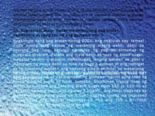Ang Bad bacteria ay nag aantay lamang ng pag kakataon na humina ang ating
immune system upang sila ay magparami at lubusang atakihin ang mga
importanteng organ ng ating  katawan at magbigay ng kahit anong sakit sa
ating katawan na mula sa sipon hanggang cancer
Nagsimula itong pag aralan noong 2001. Ang nagtulak kay  Ismael
Aviso noong mag karoon ng maraming siyang sakit, dahil sa
sobrang pag iisip, katulad ng Hirap ng pag ihi sintumas ng
prostrate problem, Palabo ang mata dahil sa taas ng blood sugar,
madalas ubuhin o sipunin mahamugan lamang sandali sa gabi o
matuyuan ng pawis dahil sa hina ng baga o pulmon at ang mabigat
ay ng simulang sumakit ang kanyang dibdib at hindi na makatulog
ng hindi naka tagilid ang katawan na halos kapareho ng sakit ng
kanyang asawa.
25. Ang Ismael Water kailan ito sinimulang pag aralan,
nadiskubre at ilang tao na ang gumamit nito ?
Noong unang nakagawa si Ismael ng Alkaline Ionized water ng may
8pH ay siyamismo ay nakaramdam ng ginhawa, ngunit yung taas ng
kanyang blood sugar ay hindi  bumaba. Sinubukan niyang itaas ng
9.5pH ay bumaba ang kanyang Blood Sugar from 250 to 110 ito ay
nangyari ng naka inum siya ng may 3 buwan.. Ang hindi maganda ay
lasang kalawang ang tubig na 9.5pH. Nagawa niyang ma improved
at  sumarap ang lasa at napanipis pa niya ang TDS ( 87 Total
Dissolved solid ) at Itinaas niya rin ang
 