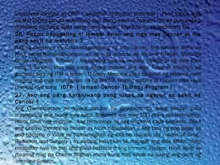 Dissolved Oxygen at ORP ( oxidation reduction potential ) Pina subok niya
sa libo libong tao na mayroong ibat ibang sakit at marami rito ay gumanda o
gumaling ng halos wala pang isang buwan. Makikita ito sa testimony file
26. Paano napagaling ni Ismael Aviso ang mga may Cancer at iba
pang sakit na malubha ?
Naging challenge niya makapagpagaling ng may cancer. Ang Alkaline water ay
hindi sapat.Nangangailangan ito ng mga suporta na Mineral Powder, Minerals
Drops, Magnetic Therapy . Napagaling niya sa murang halaga at ng may wala
pang 1 buwan. Mas lalo pang naging mabisa ang mga Tubig at minerals ng
gumawa siya ng ITM o Ismael Therapy Machine para sa lahat ng klaseng sakit
maging ang mga tinanggihan na ng Doctor. Naging mabilis at napaka bisa kaya
tinawag niya itong   ICTP  ( Ismael Cancer Therapy Program )
27. Ano ang pang karaniwang pang lunas sa ngayon sa sakit na
Cancer ?
Ang Chemotherapy ay siyang patuloy na ginagamit na isang paraan para
mapagaling ang taong may sakit, Bagamat itoy may 100 years old technology.
Halos hindi nag improve.  Ang technology ay nag iimprove kada Segundo. Bakit
ang Chemo therapy sa cancer ay hindi napapalitan ? Ang bisa ng pag patay sa
bad bacteria o Virus sa pamamagitan ng Chemo therapy (by means of Drug, 
Radiation and Surgery ) ay walang katiyakan at mabigat ang side effect, dahil
pinapatay niya rin pati ang good bacteria o ang immune system. Hindi lahat ay
maaring mag pa Chemo titignan muna kung may sapat na bilang ang dami ng
 Immune System.
 