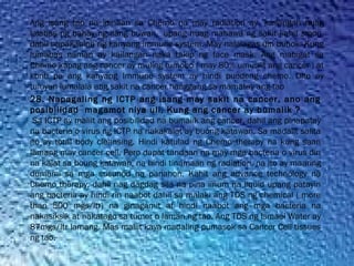 Ang isang tao na idinaan sa Chemo na may radiation ay  kailangan huag
lalabas ng bahay ng ilang buwan,  upang huag mahawa ng sakit kahit sipon,
dahil napakahina ng kanyang immune system. May nalalagas din buhok. Kung
lumabas naman ay kailangan naka takip ng face mask. Ang mabigat sa
Chemo kapag ang cancer ay muling tumobo ( may 80% umuulit ang cancer ) at
konti pa ang kanyang Immune system ay hindi puedeng chemo. Dito ay
tuluyan lumalala ang sakit na cancer hanggang sa mamatay ang tao
28. Napagaling ng ICTP ang isang may sakit na cancer, ano ang
posibilidad magamot niya uli, Kung ang cancer ay bumalik ?
Sa ICTP ay maliit ang posibilidad na bumalik ang cancer, dahil ang pinapatay
na bacteria o virus ng ICTP na nakakalat ay buong katawan. Sa madalit salita
ito ay total body cleansing. Hindi katulad ng Chemo therapy na kung saan
lamang may cancer cell. Pero dapat tandaan na may mga bacteria o virus din
na kalat sa boung katawan, na hindi tinamaan ng radiation, na ito ay maaring
dumami sa mga susunod na panahon. Kahit ang advance technology na
Chemo therapy, dahil nag dagdag sila na pina iinum na liquid upang patayin
ang bacteria ay hindi rin naabot dahil sa malaki ang TDS ng chemical ( more
than 500 mgs/ltr) na ginagamit at hindi naabot ang mga bacteria na
nakasiksik at nakatago sa tumor o laman ng tao. Ang TDS ng Ismael Water ay
87mgs/ltr lamang. Mas maliit kaya madaling pumasok sa Cancer Cell tissues
ng tao.
 