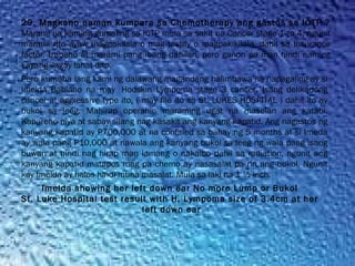 29. Magkano naman kumpara sa Chemotherapy ang gastos sa ICTP ?
Marami na kaming gumaling sa ICTP mula sa sakit na Cancer stage 1 to 4, ngunit
marami rito ayaw magpakilala o mag testify o magpakikilala, dahil sa Insurance
factor, trabaho at marami pang ibang dahilan, pero ganon pa man hindi naming
kayang ilagay lahat dito.
Pero kumuha lang kami ng dalawang magandang halimbawa na napagaling ay si
Imelda Babiano na may  Hodskin Lympoma stage 3 cancer. Isang delikadong
cancer at aggressive type ito, ( may file ito sa St. LUKES HOSPITAL ) dahil ito ay
bukol sa leeg. Mahirap operahin maraming ugat na maselan ang katabi.
Kapareho niya at sabay silang nag kasakit ang kanyang kapatid. Ang nagastos ng
kanyang kapatid ay P700,000 at na confined sa bahay ng 5 months at si Imeda
ay wala pang P10,000 at nawala ang kanyang bukol sa leeg ng wala pang isang
buwan at hindi nag hirap man lamang o nakalbo dahil sa radiation, ngunit ang
kanyang kapatid matapos mag pa chemo ay nasasalat pa rin ang bukol, Ngunit
kay Imelda ay halos hindi muna masalat. Mula sa laki na 1 ½ inch.
Imelda showing her left down ear No more Lump or Bukol
St. Luke Hospital test result with H. Lympoma size of 3.4cm at her
left down ear
 