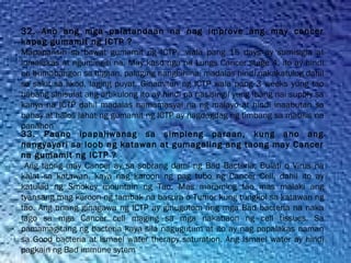 32. Ano ang mga palatandaan na nag improve ang may cancer
kapag gumamit ng ICTP ?
Mapapansin sa bawat gumamit ng ICTP,  wala pang 15 days ay sumisigla at
lumalakas at ngumingiti na. May kaso nga na Lungs Cancer stage 4. ito ay hindi
na bumabangon sa higaan, palaging nanghihina, madalas hindi nakakatulog dahil
sa sakit sa likod, laging puyat. Ginamitan ng ICTP wala pang 3 weeks yung tao
habang sinisulat ang artikulong ito ay hindi pa nasisingil yung ibang nai supply sa
kanya na ICTP dahil madalas namamasyal na ng malayo at hindi inaabutan sa
bahay at halos lahat ng gumamit ng ICTP ay nagdagdag ng timbang sa mabilis na
panahon
33. Paano ipapaliwanag sa simpleng paraan, kung ano ang
nangyayari sa loob ng katawan at gumagaling ang taong may Cancer
na gumamit ng ICTP ?
Ang taong may Cancer ay sa sobrang dami ng Bad Bacteria, Bulati o Virus na
kalat sa katawan, kaya nag karoon ng pag tubo ng Cancer Cell, dahil ito ay
katulad ng Smokey mountain ng Tao. Mas maraming tao mas malaki ang
tyansang mag karoon ng tambak na basura o Tumor kung tungkol sa katawan ng
tao. Ang unang ginagawa ng ICTP ay ginugutom ang mga Bad bacteria na naka
tago sa mga Cancer cell maging sa mga nakabaon ng cell tissues. Sa
pamamagitang ng bacteria kaya sila nagugutum at ito ay nag papalakas naman
sa Good bacteria at Ismael water therapy saturation. Ang Ismael water ay hindi
pagkain ng Bad immune sytem
 