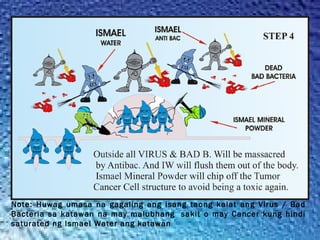 Note: Huwag umasa na gagaling ang isang taong kalat ang Virus / Bad
Bacteria sa katawan na may malubhang  sakit o may Cancer kung hindi
saturated ng Ismael Water ang katawan
 