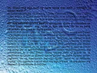 34. Paano ang pag inum ng isang taong may sakit o dosages ng
Ismael Water ?
Sa Taong may timbang  na 50 Kls to – 70Kls = Minimum 3 liters. 70kls – 100kls
= Min. 4 liters at 100kls to up =4 ltrs to 6 liters. At sa gumaling na at gusto ay
maintenance lamang, dapat ay 8 pH at pilitin na ganoon pa rin ang dami ng tubig,
upang may panlaban siya sa mga sakit35. Ang sistema ng ICTP pala ay ginugutom muna at inilalabas sa
Tumor bago patayin  ang  Virus at Bad bacteria. Ito ba ay pang
karaniwan ginagawa sa ibang bansa ?
Base sa alam namin ngayon ay wala pa itong katulad. ICTP lamang ang therapy
na gumagaling ang taong may Cancer na hindi ginamitan ng TOXIC na Chemical.
Pangkaraniwan ay Chemotherapy  at ang iba  naman ay nag iinjection o pina
iinum nila ang tao ng mabagsik na chemical o Highly Toxic substance to kill Bad
bacteria or Virus inside the Tumor . Noong 1909 nadiskubre ang Arsenic
compound ( Ginagamit din ito pampatay sa Daga ) ginamit ito para sa Cancer
ang tawag dito ay ARSPHENAMINE  The first modern Chemotherapuetic. Ang
nakadiskubre ay si Paul Ehrlich. Noong namang 1940 ay ginamit din na
experiment sa Cancer ay Mustard Gas na ginamit sa Giyera Pamatay sa tao,
nagkaroon din ng improvement ang may Cancer, ngunit ito ay temporary
lamang , Dito nagsimula mag ka ideya ang mga Scientist  na ipag patuloy ang
paggamit ng mababagsik na chemical.
 
