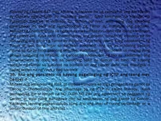 Katulad ng Laetrile B17 may konting substance ito ng cyanide at ang iba naman
ay Cesium, ngunit hindi ito madaling gamot , dahil kailangan na maingat na
Potassium Balance at delikado ito. Ganon pa man, wala pang nag sasabing
garantisado ito para ang kaloob-looban ng Tumor ay mailabas ang bacteria.
Katulad ng Chemotherapy sa ngayon ay may limitasyon, dahil ibat ibang kondisyon
ang cancer cell. Kaya kahit Chemotherapy ang ginamit, minsan ay inoopera pa rin
nila upang ang gitna ng Tumor ay makuha. Kaya lang paano kung napakarami ng
Tumor at ibat ibang lugar sa katawan nakatubo. Ang iba ay madaling patayin
ngunit sa iba ay hindi gaanong effective. Kadalasan ay bumabalik uli maging yung
pinaka magaling na HERBAL sa Cancer na nadiskubre ng tao ay  kadalasan ang
ikinamamatay ay doon din sa parehong sakit na Cancer  at hindi na kayang
patayin ng Herbal sa susunod na bumalik uli ang cancer dahil mas mabagsik o
napag aralan na ng Virus o bad bacteria
36. Ano ang porsiento na kayang pagalinging ng ICTP ang isang may
Cancer ?
Mataas ang porsiento  ng ICTP  at mabilis kumpara sa mga ginagamit na gamot sa
Cancer o Chemotherapy. Ang advantage pa ng ICTP ay safest Therapy.  Kaya
pumapayag din si Ismael na NO CURE NO PAY ang agreement sa paggamot ng
Cancer at wala pang gumagawa nito sa kasaysayan ng pag gamot ng Cancer.
Kailangan lamang pagkasunduan kung ano ang level of curing percentage on a
certain duration of time and cost
 