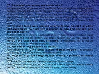 37. Sa sanggol ano naman ang epekto nito ?
Kapag ang Ina ay madalas na inumin ay Ismael Water at ang Ina ay nagpapasuso,
nagiging  malusog at hindi sakitin ang bata at malakas at alerto kumpara sa hindi
uminum ng Ismael Water. Mapapansin ang pag kakaiba nito, dahil matitigas ang
mga laman ng bata, kapag may ilang buwan na ang sanggol. Maari ng inumin ng
deretso o ihalo sa gatas ng bata ang Ismael Water kapag may 3 buwan na ang
edad
38. Sa isang taong wala namang nararamdaman  na sakit at gusto
lang makasiguro na hindi siya maisahan ng mga Bad Bacteria, ano
ang dapat gawin ?
Ang Bad bacteria ay likas na opurtunista at ito ay bigla na lang umaatake kapag
mahina na ang immune system. Ang dapat ay taon taon ay mag karoon ng
TWTBC ( two weeks total body cleansing.) at pagkatapos nito ay mag pa
check up. Lalo na sa 40 years old pataas
39. Ano naman ang ginagawa sa TWTBC ?
Halos pareho din ng ICTP ( Ismael Cancer Therapy Program ) na ginagawa
para sa mga may sakit na chronic diseases o Cancer
40. Magkano ang mga halaga ng mga Therapy o produkto ni Ismael
Aviso?
ICTP : P2,500 per week with free two session of electro therapy
( see Question #8 & 10 )P7,000 per month with free 8 session of electro therapy
TWTBC : P5,000 for two weeks with free 4 session electro therapy
 