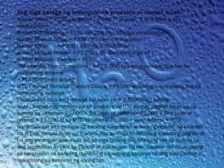 Ang mga halaga ng Individual na produkto ni Ismael Aviso:
Ismael Water = P150 per gallon ( 4liters ) ( at least  3 to 4 liters a day
consumtion )
Ismael Anti Bacteria = P150 per 150 ml ( 10 days consumption )
Ismael Mineral Drops = P300 ( 30 days consumption )
Ismael Spray       = P100 ( 45 days consumption )
Ismael Mineral Powder = P2,500 ( 45 days consumption )
Ismael Magnetic Therapy = P600
ITM ( Ismael Therapy machine ) = P20, 000 including membership fee for
networking scheme
= P14,000 direct selling
IPTD ( Ismael Portable Therapy Device = P5,000 including membership fee for
networking  scheme
( Naikakabit ito o dala dala sa katawan ) = P 3,500 direct selling
Note : Kapag nagmember ka sa produkto ng ITM ay may pagkakataon ka na
kumita sa  referral= P5,000 + 1st layer of  referral= P2,000 + 2nd layer of
referral = P1,000 at sa IPTD ay referral P1,000 + layer referral = P500
Itong naisulat dito ay base sa totoong karanasan at sariling opinion ng Inventor
na si Eng. Ismael Aviso na marami dito ay mula sa kanyang masusing pag aaral
na ang pinangalingan mula din sa mga pinaka dalubhasang tao sa mundo na
ang propesyon ay ukol sa Cancer at Kalusugan ng tao. Ganoon din ito ay galing
sa karanasan sa kanyang maraming napagaling kasama na ang may Cancer o
nakatulong sa katawan ng libong tao.
 