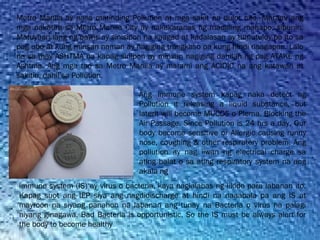 Metro Manila ay nasa matinding Pollution at mga sakit na dulot nito. Marami ang
mga nakatira sa Metro Manila City ay nakakaranas ng madaling mahapo, sipunin.
Matuyuan lang ng pawis ay sinisipon na kaagad at kadalasan ay tumutuloy pa ito sa
pag ubo at kung minsan naman ay nagiging trangkaso pa kung hindi naagapan. Lalo
na sa may ASHTMA na kapag sinipon ay minsan nagiging dahilan ng pag ATAKE ng
Ashtma. Ang mga tao sa Metro Manila ay marami ang ACIDIC na ang katawan at
sakitin, dahil sa Pollution.
Ang immune system kapag naka detect ng
Pollution it releasing a liquid substance, but
laterit will become MUCOS o Plema. Blocking the
Air Passage. Since Pollution is 24 hrs a day, Our
body become sensitive or Allergic causing runny
nose, coughing & other respiratory problem. Ang
pollution ay nag iiwan ng electrical charge sa
ating balat o sa ating respiratory system na ang
akala ng
immune system (IS) ay virus o bacteria, kaya naglalabas ng likido para labanan ito.
Kapag suot ang IEP siya ang nagdidischarge at hindi na naaabala pa ang IS at
mayroon na siyang panahon na labanan ang tunay na Bacteria o virus na palagi
niyang ginagawa. Bad Bacteria is opportunistic, So the IS must be always alert for
the body to become healthy
 