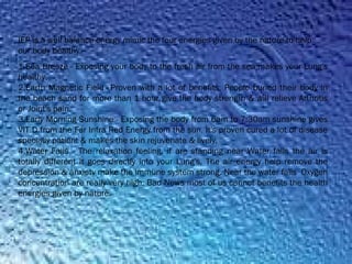 1.Sea Breeze - Exposing your body to the fresh air from the sea makes your Lung's
healthy.
2.Earth Magnetic Field - Proven with a lot of benefits. People buried their body in
the beach sand for more than 1 hour give the body strength & will relieve Arthritis
or Joint's pain.
3.Early Morning Sunshine - Exposing the body from 6am to 7:30am sunshine gives
VIT D from the Far Infra Red Energy from the sun. It's proven cured a lot of disease
specially patient & makes the skin rejuvenate & lively.
4.Water Falls - The relaxation feeling, if are standing near Water falls the air is
totally different it goes directly into your Lung's. The air energy help remove the
depression & anxiety make the immune system strong. Near the water falls  Oxygen
concentration are really very high. Bad News most of us cannot benefits the health
energies given by nature.
IEP is a well balance energy mimic the four energies given by the nature to help
our body healthy.
 